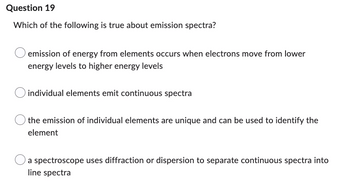 Question 19
Which of the following is true about emission spectra?
emission of energy from elements occurs when electrons move from lower
energy levels to higher energy levels
individual elements emit continuous spectra
the emission of individual elements are unique and can be used to identify the
element
a spectroscope uses diffraction or dispersion to separate continuous spectra into
line spectra