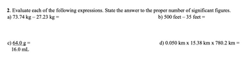 2. Evaluate each of the following expressions. State the answer to the proper number of significant figures.
a) 73.74 kg - 27.23 kg =
b) 500 feet - 35 feet =
=
d) 0.050 km x 15.38 km x 780.2 km
-
c) 64.0 g =
16.0 mL