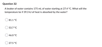 Question 32
A beaker of water contains 175 mL of water starting at 27.4 °C. What will the
temperature be if 39.3 kJ of heat is absorbed by the water?
81.1 °C
53.7 °C
46.0 °C
27.5 °C