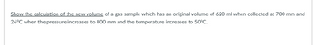 Show the calculation of the new volume of a gas sample which has an original volume of 620 ml when collected at 700 mm and
26°C when the pressure increases to 800 mm and the temperature increases to 50°C.