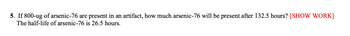 **Question:**

If 800 micrograms (ug) of arsenic-76 are present in an artifact, how much arsenic-76 will be present after 132.5 hours? The half-life of arsenic-76 is 26.5 hours. \[SHOW WORK\]

**Explanation:**

To answer this question, we'll use the concept of radioactive decay and half-life. The half-life is the time required for half of the radioactive substance to decay.

Here are the steps to solve the problem:

1. **Determine the number of half-lives:**
   
   The number of half-lives (\(n\)) that have passed can be calculated using the formula:

   \[
   n = \frac{\text{total time}}{\text{half-life}}
   \]

   Given:
   - Total time (\(t\)) = 132.5 hours
   - Half-life (\(t_{1/2}\)) = 26.5 hours

   \[
   n = \frac{132.5}{26.5} \approx 5
   \]

2. **Calculate the remaining amount of arsenic-76:**

   After each half-life, the amount of radioactive substance decreases by half. So, the remaining amount can be calculated using the formula:

   \[
   \text{Remaining amount} = \text{initial amount} \times \left( \frac{1}{2} \right)^n
   \]

   Given:
   - Initial amount = 800 micrograms
   - Number of half-lives (\(n\)) = 5

   \[
   \text{Remaining amount} = 800 \times \left( \frac{1}{2} \right)^5
   \]

   \[
   \text{Remaining amount} = 800 \times \frac{1}{32} = 25 \text{ micrograms}
   \]

Therefore, 25 micrograms of arsenic-76 will be present after 132.5 hours.
