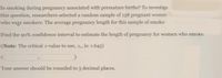 Is smoking during pregnancy associated with premature births? To investiga
this question, researchers selected a random sample of 138 pregnant womer
who wege smokers. The average pregnancy length for this sample of smoke
Find the 90% confidence interval to estimate the length of pregnancy for women who smoke.
(Note: The critical z-value to use, z, is: 1.645)
Your answer should be rounded to 3 decimal places.
