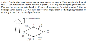 (5 pts.) An elevated tank feeds a simple pipe system as shown. There is a fire hydrant at
point C. The minimum allowable pressure at point C is 22 psig for firefighting requirements.
What are the maximum static head (in ft) as well as pressure (in psig) at point C (i.e. no
discharge in the system)? Do we meet the pressure requirement for firefighting? (Please do
not worry about L or d in the figure below)
elev 734' (atmospheric pressure)
A
B
L=500°
L=500°
d=10"
d=10"
elev
649°
L=400'
L=700° D
d=12"
d=12"
C
elev
624°