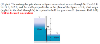 (10 pts.) The rectangular gate shown in figure rotates about an axis through N. If a=3.3 ft,
b=1.3 ft, d=2 ft, and the width perpendicular to the plane of the figure is 3 ft, what torque
(applied to the shaft through N) is required to hold the gate closed? (Answer: 4240 ft-lb)
(Will be discussed in next class)
M
Water
b
Water