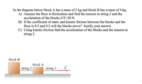 In the diagram below block A has a mass of 2 kg and block B has a mass of 4 kg.
A) Assume the floor is frictionless and find the tension in string 2 and the
acceleration of the blocks if F=20 N.
B) If the coefficient of static and kinetic friction between the blocks and the
floor is 0.5 and 0.2 will the blocks move? Justify your answer.
C) Using kinetic friction find the acceleration of the blocks and the tension in
string 2.
block B
block A
string 2
string 1
F
