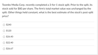 Toombs Media Corp. recently completed a 3-for-1 stock split. Prior to the split, its
stock sold for $80 per share. The firm's total market value was unchanged by the
split. Other things held constant, what is the best estimate of the stock's post-split
price?
$240
$120
$26.40
$22.40
$26.67
