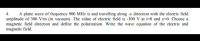 4.
A plane wave of frequency 900 MHz is and travelling along -y direction with the electric field
amplitude of 300 V/m (in vacuum). The value of electric field is -300 V at t=0 and y=0. Choose a
magnetic field direction and define the polarization. Write the wave equation of the electric and
magnetic field.
