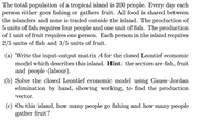 The total population of a tropical island is 200 people. Every day each
person either goes fishing or gathers fruit. All food is shared between
the islanders and none is traded outside the island. The production of
5 units of fish requires four people and one unit of fish. The production
of 1 unit of fruit requires one person. Each person in the island requires
2/5 units of fish and 3/5 units of fruit.
(a) Write the input-output matrix A for the closed Leontief economic
model which describes this island. Hint: the sectors are fish, fruit
and people (labour).
(b) Solve the closed Leontief economic model using Gauss-Jordan
elimination by hand, showing working, to find the production
vector.
(c) On this island, how many people go fishing and how many people
gather fruit?
