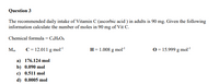 Question 3
The recommended daily intake of Vitamin C (ascorbic acid ) in adults is 90 mg. Given the following
information calculate the number of moles in 90 mg of Vit C.
Chemical formula = C¢H%O6
Mm
C = 12.011 g mol
H= 1.008 g mol
0 = 15.999 g mol"
a) 176.124 mol
b) 0.090 mol
c) 0.511 mol
d) 0.0005 mol
