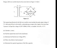 Design a full-wave rectifier based on the circuit shown in Figure 3.1 below:
N1: N2
+
D3
D1
RL
vs
Figure 3.1
The required specification for the full-wave rectifier circuit includes the peak output voltage of
5 V, delivering 100 mA to the load RL, and producing an output with a ripple of not more than
5 percent. An input line voltage of 220 V (RMS), 50 Hz, is available. Given Vy= 0.7 V.
(a) Calculate Vs (max).
(b) Find the required turn ratio for the transformer.
(c) Determine the Peak Inverse Voltage (PIV).
(d) What is the effective load resistance?
(e) Determine the required capacitance of the filter capacitor.
