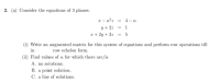 2. (a) Consider the equations of 3 planes:
a- a°z = 4- a
y+2z = 1
r+ 2y + 3z = 5
(i) Write an augmented matrix for this system of equations and perform row operations till
in :
(ii) Find values of a for which there are/is
row echelon form.
A. no solutions.
B. a point solution.
C. a line of solutions.
