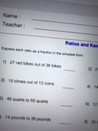 Name :
Teacher:
Ratios and Rate
Express each ratio as a fraction in the simplest form.
1) 27 red bikes out of 36 bikes
2) 2
3) 10 dimes out of 12 coins
4) 14
5) 45 quarts to 55 quarts
6) 12
14 pounds to 35 pounds
8) 30 in
