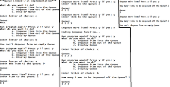 ***Queue Linked List Implementation***
What do you want to do?
Enter letter of choice: c
Queue:
NULL
a. Inqueue item into the Queue
b. Dequeue item out of the Queue
c. Display Queue
Run program again? Press y if yes: y
What do you want to do?
Enter letter of choice: b
You can't dequeue from an empty Queue
Run program again? Press y if yes: y
What do you want to do?
Queue:
0
a. Inqueue item into the Queue
b. Dequeue item out of the Queue
c. Display Queue
Enter letter of choice: a
Enter the item to the queue: 0
Queue:
0 1
a. Inqueue item into the Queue
b. Dequeue item out of the Queue
c. Display Queue
Enqueue more item? Press if yes: y
Enter item to the queue: Y
Enqueue more item? Press
Enter item to the queue:
Queue:
012
Enqueue more item? Press
Enter item to the queue: ž
Queue:
0 1 2 3
Enqueue more item? Press y if yes: n
Ending Enqueue function...
if yes: y
Run program again? Press y if yes: y
What do you want to do?
Enter letter of choice: c
Queue:
0 1 2 3
if yes: y
Queue:
1 2 3
Run program again? Press y if yes: y
What do
want to do?
Dequeue more items? Press y if yes: y
How many items to be dequeued off the Queue? 2
Queue:
3
a. Inqueue item into the Queue
b. Dequeue item out of the Queue
c. Display Queue
Dequeue more items? Press y if yes: y
How many items to be dequeued off the Queue? 2
You can't dequeue from an empty Queue
a. Inqueue item into the Queue
b. Dequeue item out of the Queue
c. Display Queue
Enter letter of choice: b
How many items to be dequeued off the Queue? 1