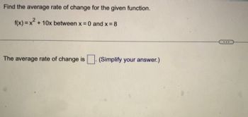 **Find the Average Rate of Change for the Given Function**

Given function:  
\[ f(x) = x^2 + 10x \]

We need to find the average rate of change between \( x = 0 \) and \( x = 8 \).

The formula for the average rate of change of a function \( f(x) \) over the interval \([a, b]\) is:

\[ \text{Average Rate of Change} = \frac{f(b) - f(a)}{b - a} \]

In this case, substitute \( a = 0 \) and \( b = 8 \):

1. Calculate \( f(0) \):
   \[
   f(0) = 0^2 + 10(0) = 0
   \]

2. Calculate \( f(8) \):
   \[
   f(8) = 8^2 + 10(8) = 64 + 80 = 144
   \]

3. Apply the average rate of change formula:
   \[
   \text{Average Rate of Change} = \frac{144 - 0}{8 - 0} = \frac{144}{8} = 18
   \]

The average rate of change is **18**. 

(Simplify your answer.)