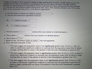 It takes an average of 10.9 minutes for blood to begin clotting after an injury. An EMT wants to see if the
average will increase if the patient is immediately told the truth about the injury. The EMT randomly
selected 63 injured patients to immediately tell the truth about the injury and noticed that they averaged
11.3 minutes for their blood to begin clotting after their injury. Their standard deviation was 1.39 minutes.
What can be concluded at the the a = 0.01 level of significance?
a. For this study, we should use Select an answer
b. The null and alternative hypotheses would be:
Ho: ? Select an answer ✓
H₁: ? Select an answer ✓
c. The test statistic?v=
d. The p-value =
e. The p-value is ? a
f. Based on this, we should Select an answer the null hypothesis.
g. Thus, the final conclusion is that …..
(please show your answer to 3 decimal places.)
(Please show your answer to 4 decimal places.)
The data suggest the population mean is not significantly greater than 10.9 at a = 0.01, so
there is statistically significant evidence to conclude that the population mean time for blood
to begin clotting after an injury if the patient is told the truth immediately is equal to 10.9.
O The data suggest the populaton mean is significantly greater than 10.9 at a = 0.01, so there is
statistically significant evidence to conclude that the population mean time for blood to begin
clotting after an injury if the patient is told the truth immediately is greater than 10.9.
O The data suggest that the population mean is not significantly greater than 10.9 at a = 0.01,
so there is statistically insignificant evidence to conclude that the population mean time for
blood to begin clotting after an injury if the patient is told the truth immediately is greater
than 10.9.