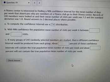 Question 19
▼
< >
A fitness center is interested in finding a 90% confidence interval for the mean number of days
per week that Americans who are members of a fitness club go to their fitness center. Records of
243 members were looked at and their mean number of visits per week was 3.2 and the standard
deviation was 1.8. Round answers to 3 decimal places where possible.
a. To compute the confidence interval use a ?
distribution.
b. With 90% confidence the population mean number of visits per week is between
and
visits.
c. If many groups of 243 randomly selected members are studied, then a different confidence
interval would be produced from each group. About
percent of these confidence
Check Answer
intervals will contain the true population mean number of visits per week and about
percent will not contain the true population mean number of visits per week.