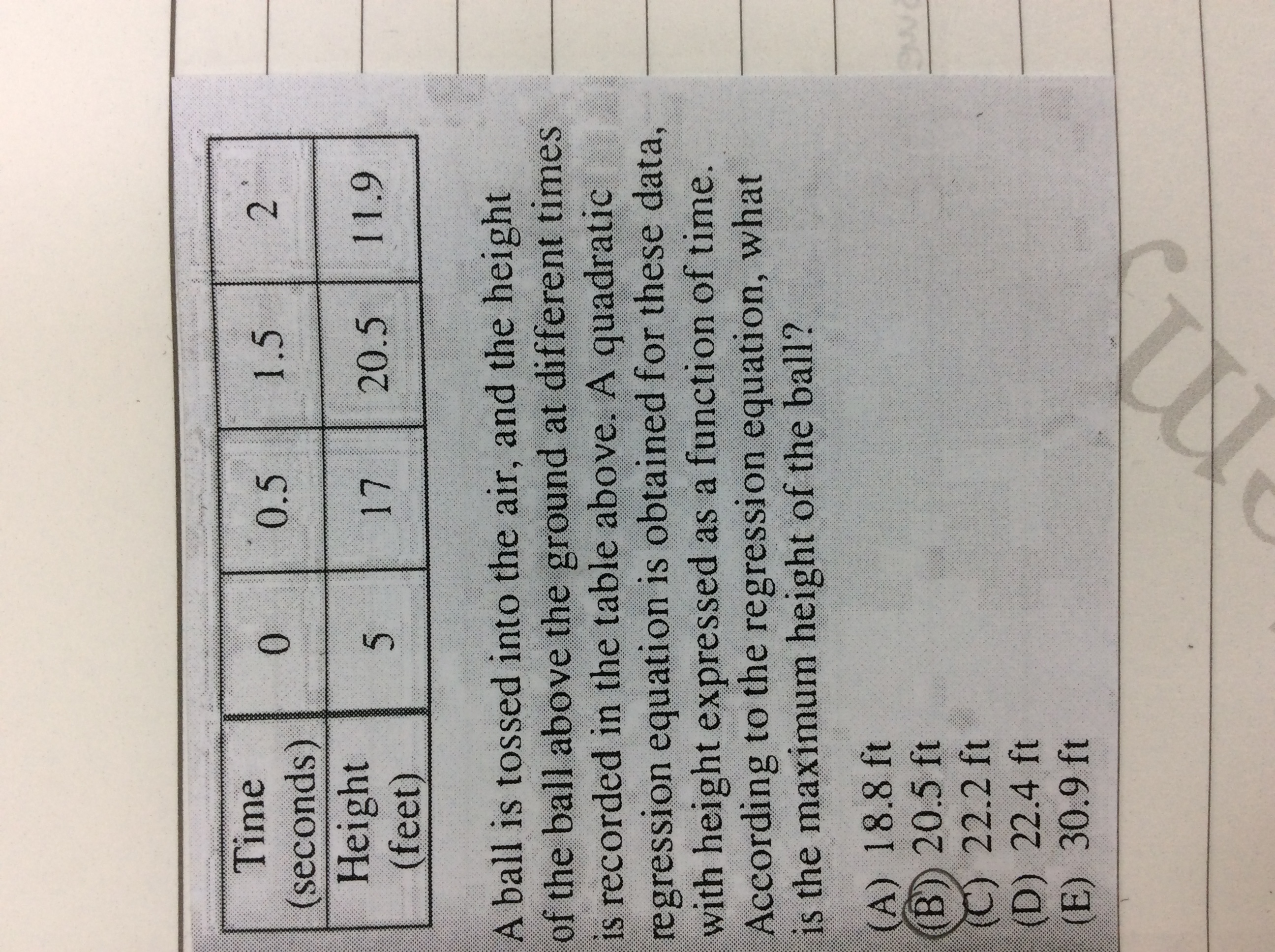 Time
0.5
1.5
0.
(seconds)
Height
(feet)
17
20.5
11.9
A ball is tossed into the air, and the height
of the ball above the ground at different times
is recorded in the table above. A quadratic
regression equation is obtained for these data,
with height expressed as a function of time.
According to the regression equation, what
is the maximum height of the ball?
(A) 18.8 ft
(B) 20.5 ft
C) 22.2 ft
(D) 22.4 ft
(E) 30.9 ft
2.
