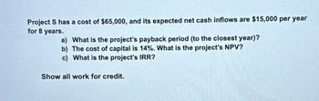 Project S has a cost of $65,000, and its expected net cash inflows are $15,000 per year
for 8 years.
a) What is the project's payback period (to the closest year)?
b) The cost of capital is 14%. What is the project's NPV?
c) What is the project's IRR?
Show all work for credit.