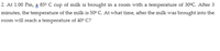 2. At 1:00 Pm, a 850 C cup of milk is brought in a room with a temperature of 30°C. After 3
minutes, the temperature of the milk is 50° C. At what time, after the milk was brought into the
room will reach a temperature of 40° C?
