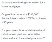 Assume the following information for a
home mortgage:
Original loan amount = $240,000
%3D
Annual interest rate = 6.6% Term of loan
30 years
For year seven, how much interest and
principal was paid, and what is the
balance due at the end of year seven?
