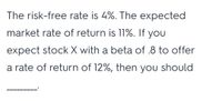 The risk-free rate is 4%. The expected
market rate of return is 11%. If you
expect stock X with a beta of .8 to offer
a rate of return of 12%, then you should
