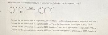 How could you use IR spectroscopy to determine if the following reaction was successful?
OH
DMP
O Look for the appearance of a signal at 3200-3600 cm 1 and the disappearance of a signal at 3050 cm ¹.
O Look for the appearance of a signal at 3050 cm ¹ and the disappearance of a signal at 1720 cm-1.
O Look for the appearance of a signal at 3200-3600 cm¹ and the disappearance of a signal at 1720 cm ¹.
O Look for the appearance of a signal at 1720 cm1 and the disappearance of a signal at 3200-3600 cm ¹.