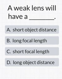 A weak lens will
have a
A. short object distance
B. long focal length
C. short focal length
D. long object distance
