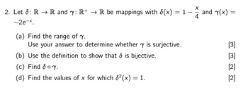 2. Let : RR and y: R+ → R be mappings with 6(x)
-2e-x.
(a) Find the range of y.
= 1.
Use your answer to determine whether y is surjective.
(b) Use the definition to show that & is bijective.
(c) Find & oy.
(d) Find the values of x for which 82(x) = 1.
-
and y(x)
=
4
[3]
[3]
[2]
[2]