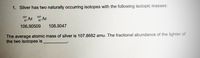 1. Silver has two naturally occurring isotopes with the following isotopic masses:
107
107
47 Ar
Ar
106.90509
108.9047
The average atomic mass of silver is 107.8682 amu. The fractional abundance of the lighter of
the two isotopes is
