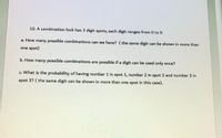 10. A combination lock has 3 digit spots, each digit ranges from 0 to 9.
a. How many possible combinations can we have? (the same digit can be shown in more than
one spot)
b. How many possible combinations are possible if a digit can be used only once?
c. What is the probability of having number 1 in spot 1, number 2 in spot 2 and number 3 in
spot 3? (the same digit can be shown in more than one spot in this case).
