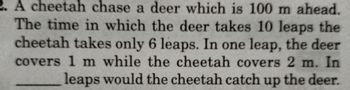 2. A cheetah chase a deer which is 100 m ahead.
The time in which the deer takes 10 leaps the
cheetah takes only 6 leaps. In one leap, the deer
covers 1 m while the cheetah covers 2 m. In
leaps would the cheetah catch up the deer.