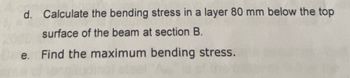 d. Calculate the bending stress in a layer 80 mm below the top
surface of the beam at section B.
e. Find the maximum bending stress.