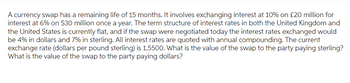 A currency swap has a remaining life of 15 months. It involves exchanging interest at 10% on £20 million for
interest at 6% on $30 million once a year. The term structure of interest rates in both the United Kingdom and
the United States is currently flat, and if the swap were negotiated today the interest rates exchanged would
be 4% in dollars and 7% in sterling. All interest rates are quoted with annual compounding. The current
exchange rate (dollars per pound sterling) is 1.5500. What is the value of the swap to the party paying sterling?
What is the value of the swap to the party paying dollars?