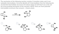 The mechanism of the following reaction contains 5 transition states and 4 non-
isolatable intermediates. Correctly identify all4 intermediates from the following list
of potential intermediate structures (A-I) drawn below (it will help if you write out
the arrow pushing mechanism of the reaction). NOTE: there are more potential
intermediate structures than answers - choose wisely.
Me
но
Me
Me
H20
Me
Me
Me
D)
Me
C)
H
O Me
Me
B)
А) Me
Me
HOH
H-O
Me,
Me
Me
Me
-Me
-Me
Me
