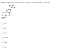 How many asymmetric centers are present in the following molecule?
Me Me
-Он
Me
Me H
zero
one
two
three
four
O five
