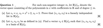 Question 1
For each non-negative integer m, let R[x]m denote the
vector space consisting of the polynomials in x with coefficients in R and of degree ≤ m.
(a) Let v₁ = x, V₁ = x² + 2, V3
list in R[x] 3.
=
5. Prove that (V1, V2, V3) is a linearly independent
[8]
[6]
(b) Let V1, V2, V3 be as defined in (a). Find a vector v₁ = R[x] 3 such that (V1, V2, V3, V4)
is a basis of R[x] 3.