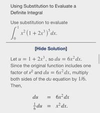 ### Using Substitution to Evaluate a Definite Integral

Use substitution to evaluate 
\[ \int_{0}^{1} x^2 (1 + 2x^3)^5 \, dx. \]

#### Solution:

Let \( u = 1 + 2x^3 \), so \( du = 6x^2 \, dx \).
Since the original function includes one factor of \( x^2 \) and \( du = 6x^2 \, dx \), multiply both sides of the \( du \) equation by \( 1/6 \). Then,

\[ du = 6x^2 \, dx \]
\[ \frac{1}{6} du = x^2 \, dx. \]

Thus, the integral can be simplified using this substitution process.