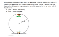 A small remote-controlled car with mass 1.44 kg moves at a constant speed of v=11.8 m/s in a
track formed by a vertical circle inside a hollow metal cylinder that has a radius of 5.00 m as
shown below. Calculate the magnitude of the normal force exerted on the car by the walls of
the cylinder at:
a. point A (bottom of the track).
b. point B (top of the track).
B
5.00 m
0201E Peason bduator. Ine
