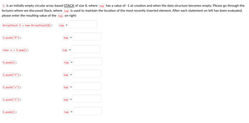 S is an initially empty circular array-based STACK of size 8, where top has a value of -1 at creation and when the data structure becomes empty. Please go through the
lectures where we discussed Stack, where top is used to maintain the location of the most recently inserted element. After each statement on left has been evaluated,
please enter the resulting value of the top on right:
ArrayStack S = new ArrayStack(8);
S.push("P");
char x = S.pop();
S.peek();
S.push("C");
S.push("c");
S.push("C");
S.peek();
top
top
top
top
top
top
top
top
II
11