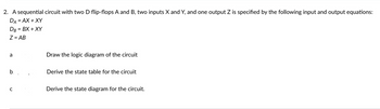 2. A sequential circuit with two D flip-flops A and B, two inputs X and Y, and one output Z is specified by the following input and output equations:
DA = AX+XY
DB = BX + XY
Z = AB
a
b. .
C
Draw the logic diagram of the circuit
Derive the state table for the circuit
Derive the state diagram for the circuit.