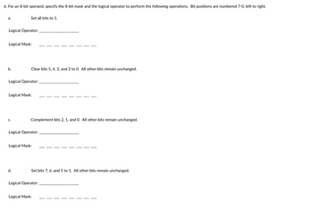 **Understanding Bitwise Operations for an 8-bit Operand**

When working with an 8-bit operand, specific operations can be performed using an 8-bit mask and a logical operator. The bit positions in the operand are numbered from 7 to 0, left to right. Below are examples of some operations and the corresponding logical operators and masks required.

**a. Setting all bits to 1:**
To set every bit in an 8-bit operand to 1, a logical OR or SET operation is typically used with a mask of 1s.

- **Logical Operator:** OR
- **Logical Mask:** 1111 1111  

**b. Clearing bits 5, 4, 3, and 2 to 0:**
To clear bits 5, 4, 3, and 2, a logical AND operation is used with a mask that has 0s at positions 5, 4, 3, and 2.

- **Logical Operator:** AND
- **Logical Mask:** 1100 0011  

**c. Complementing bits 2, 1, and 0:**
To flip the bits 2, 1, and 0 (complement operation), a logical XOR operation is used with a mask that has 1s at positions 2, 1, and 0.

- **Logical Operator:** XOR
- **Logical Mask:** 0000 0111  

**d. Setting bits 7, 6, and 5 to 1:**
To set bits 7, 6, and 5 to 1 without affecting other bits, a logical OR operation is used with a mask that has 1s at positions 7, 6, and 5.

- **Logical Operator:** OR
- **Logical Mask:** 1110 0000  

These bitwise operations allow for precise control over individual bits within an 8-bit operand, enabling various data manipulation tasks in computing and digital communication.