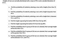 - Heights of men are normally distributed with a mean of 75 in and a standard deviation of
3.5 in.
a. Find the probability of randomly selecting a man with a height of less than 72
in.
b. Find the probability of randomly selecting a man with a height of greater than
74 in.
c. Find the probability of randomly selecting a man with a height that is between
71 in. and 77 in.
d. Find the height separating the bottom 90% from the top 10%.
e. Find the height separating the bottom 5% from the top 95%.
f. Find the probability that if a group of 16 men are selected, their average height
will be less than 72 in.
g. Find the probability that if a group of 16 men are selected, their average height
will be greater than 74 in.
h. Find the probability that if a group of 16 men are selected, their average height
will be between 71 in. and 77 in.
