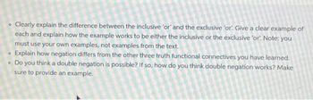 • Clearly explain the difference between the inclusive 'or' and the exclusive 'or. Give a clear example of
each and explain how the example works to be either the inclusive or the exclusive 'or. Note: you
must use your own examples, not examples from the text.
O Explain how negation differs from the other three truth functional connectives you have learned.
. Do you think a double negation is possible? If so, how do you think double negation works? Make
sure to provide an example.