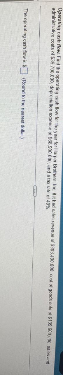 Operating cash flow. Find the operating cash flow for the year for Harper Brothers, Inc. if it had sales revenue of $303,400,000, cost of goods sold of $139,600,000, sales and
administrative costs of $39,700,000, depreciation expense of $68,900,000, and a tax rate of 40%.
The operating cash flow is $
(Round to the nearest dollar.)