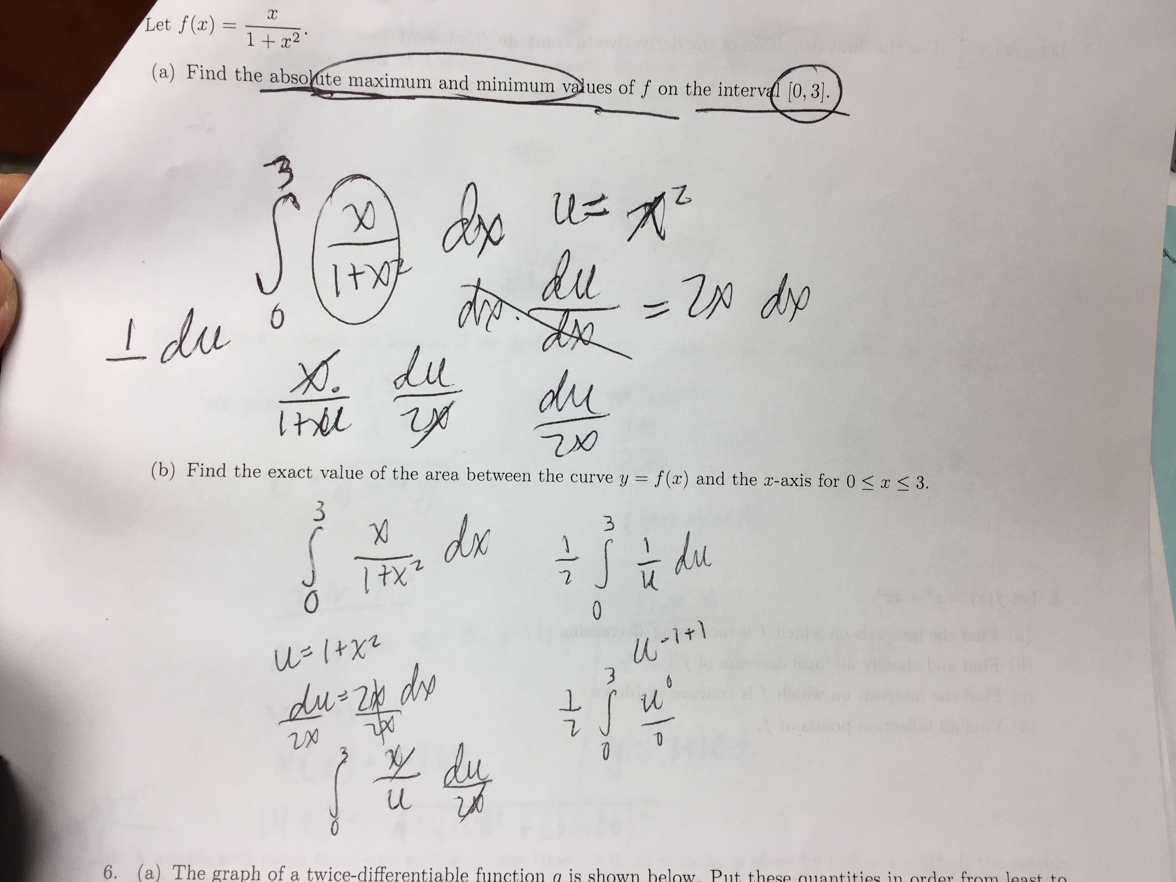 Let f(x)
1 + x2 '
(a) Find the absolute maximum and minimum values of f on the interval [0, 3].
+1
du
Idu o
X.
dp
du
du
(b) Find the exact value of the area between the curve y = f(x) and the x-axis for 0 <x < 3.
%3D
dx
du
0
U=1+X2
du 2b de
lu
6. (a) The graph of a twice-differentiable function a is shown below. Put these quantities in
