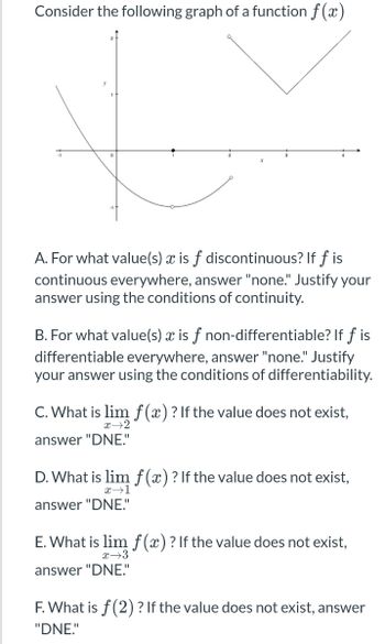 **Consider the following graph of a function \( f(x) \)**

*[Graph Description]:*

The graph illustrates a function \( f(x) \) with the following distinct features:

1. On the interval to the left of \( x = 0 \), the function is a smooth curve that approaches \( y = -1 \) as \( x \) approaches -1.
2. There is a discontinuous point at \( x = 1 \), where the function has a hole in the curve and a defined point above it around \( y = 1 \). The rest of the curve on either side of this discontinuity seems to be continuous.
3. Between \( x = 2 \) and \( x = 3 \), the graph is continuous and follows a rational curve shape.
4. At \( x = 4 \), the function shifts to a piecewise linear segment forming a sharp corner, which is a hallmark of non-differentiability at that point.

**Questions and Instructions:**

A. For what value(s) \( x \) is \( f \) discontinuous? If \( f \) is continuous everywhere, answer "none." Justify your answer using the conditions of continuity.

B. For what value(s) \( x \) is \( f \) non-differentiable? If \( f \) is differentiable everywhere, answer "none." Justify your answer using the conditions of differentiability.

C. What is \( \lim_{{x \to 2}} f(x) \) ? If the value does not exist, answer "DNE."

D. What is \( \lim_{{x \to 1}} f(x) \) ? If the value does not exist, answer "DNE."

E. What is \( \lim_{{x \to 3}} f(x) \) ? If the value does not exist, answer "DNE."

F. What is \( f(2) \) ? If the value does not exist, answer "DNE."