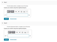 Part C
Find the distance after a complete circuit of the track.
Express your answer using three significant figures.
?
d =
m
Submit
Request Answer
Part D
Find the displacement after a complete circuit of the track.
Express your answer using three significant figures.
?
Ar =
m
Submit
Request Answer
