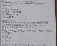 21, Which of these compounds exhibits geometric
isomerism?
A) CH;-CHCO;H
B) CH,CH-CHCO,H
C) (CH,h C-CH2
D)CH,CH-CH2
22. Determine the molarity of a solution FeSO4 given
that 25cm of the solution when acidified required
19.8cm of 0.02M KMNO, for oxidation
SFe + Mno)+ Bita)
→ SFe+ Mn+ 4H,0
A) 0.08M
B) 0.2M
C) 0.25 M
D) 1.98M
