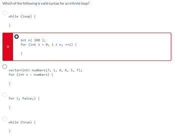 Which of the following is valid syntax for an infinite loop?
while (loop) {
}
}
O
}
int n{ 100 };
for (int i
=
vector<int> numbers {7, 1, 4, 6, 5, 7};
for (int v: numbers) {
}
for (; false;) {
}
while (true) {
0; i<n; ++i) {