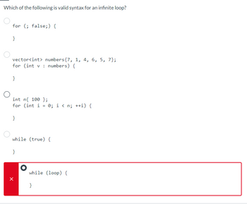 Which of the following is valid syntax for an infinite loop?
for (; false;) {
}
vector<int> numbers{7, 1, 4, 6, 5, 7};
for (int v numbers) {
}
int n 100 };
for (int i
=
}
while (true) {
}
0; i<n; ++i) {
while (loop) {
}